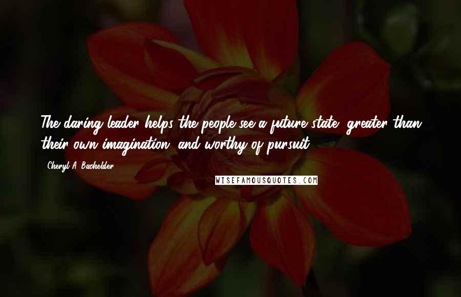 Cheryl A. Bachelder Quotes: The daring leader helps the people see a future state, greater than their own imagination, and worthy of pursuit.