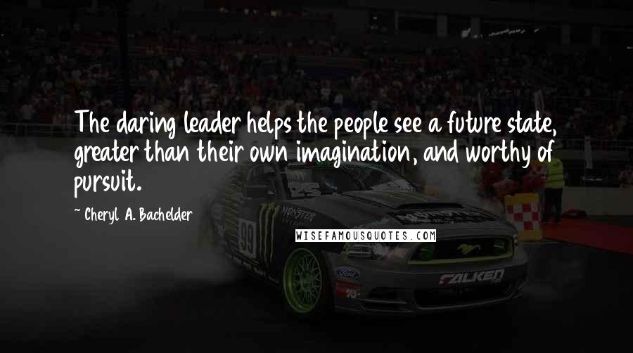 Cheryl A. Bachelder Quotes: The daring leader helps the people see a future state, greater than their own imagination, and worthy of pursuit.