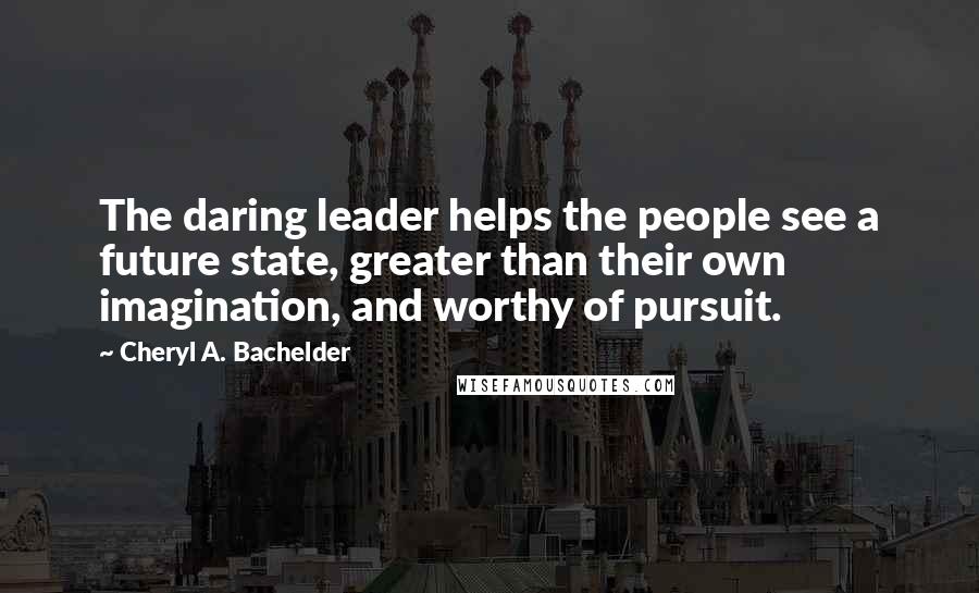 Cheryl A. Bachelder Quotes: The daring leader helps the people see a future state, greater than their own imagination, and worthy of pursuit.