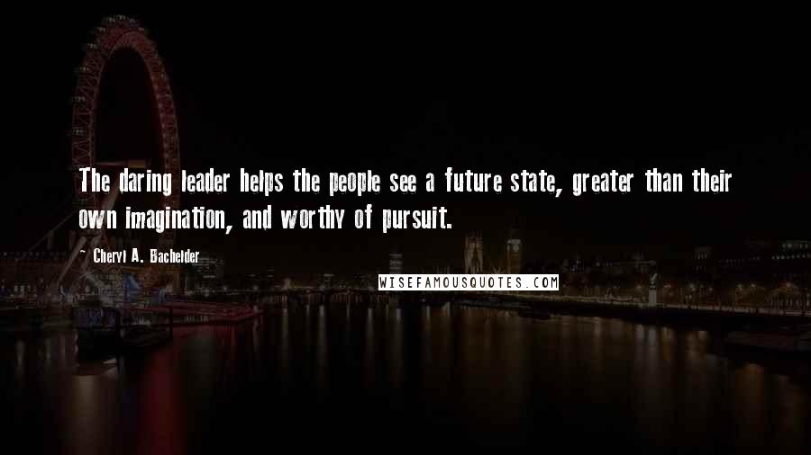 Cheryl A. Bachelder Quotes: The daring leader helps the people see a future state, greater than their own imagination, and worthy of pursuit.