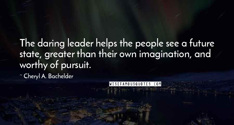 Cheryl A. Bachelder Quotes: The daring leader helps the people see a future state, greater than their own imagination, and worthy of pursuit.