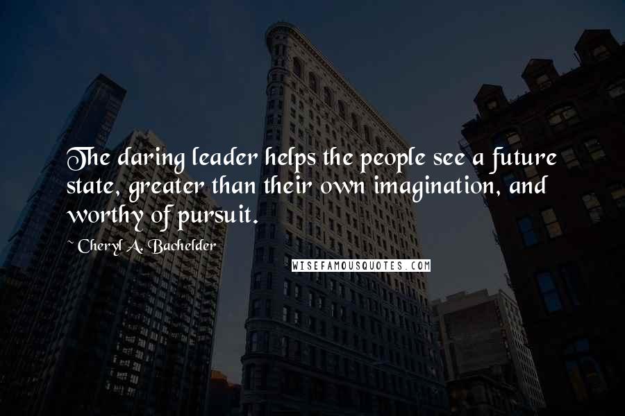 Cheryl A. Bachelder Quotes: The daring leader helps the people see a future state, greater than their own imagination, and worthy of pursuit.