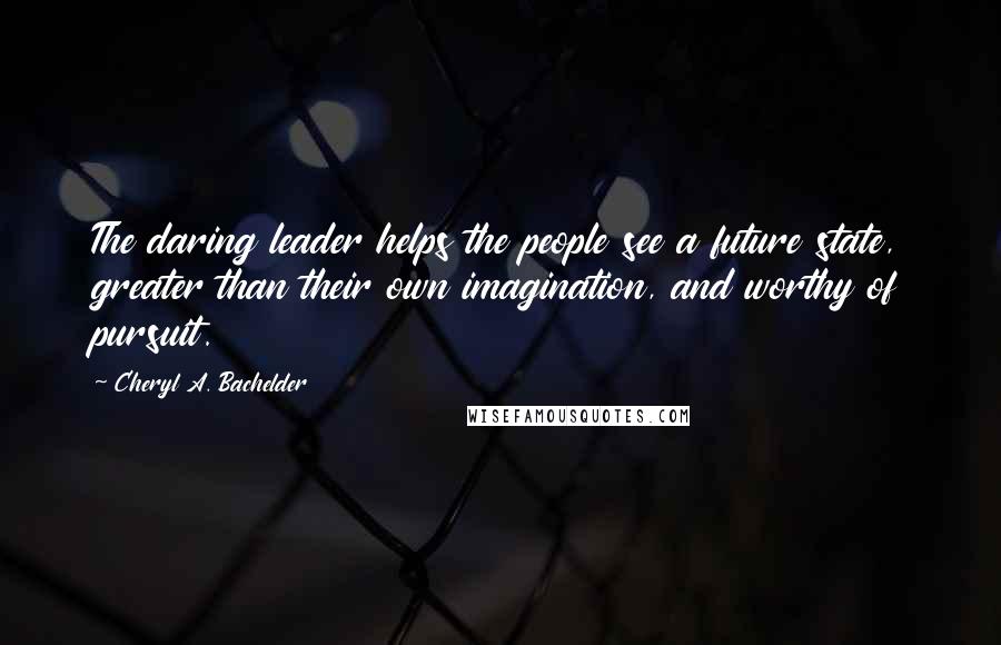 Cheryl A. Bachelder Quotes: The daring leader helps the people see a future state, greater than their own imagination, and worthy of pursuit.