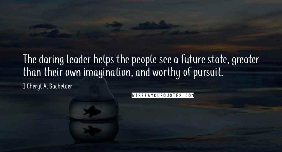 Cheryl A. Bachelder Quotes: The daring leader helps the people see a future state, greater than their own imagination, and worthy of pursuit.