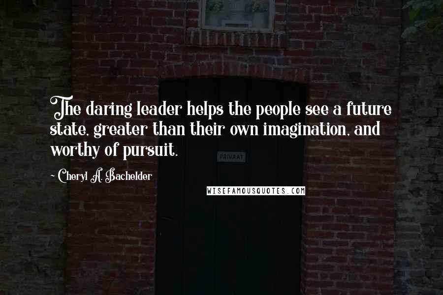 Cheryl A. Bachelder Quotes: The daring leader helps the people see a future state, greater than their own imagination, and worthy of pursuit.
