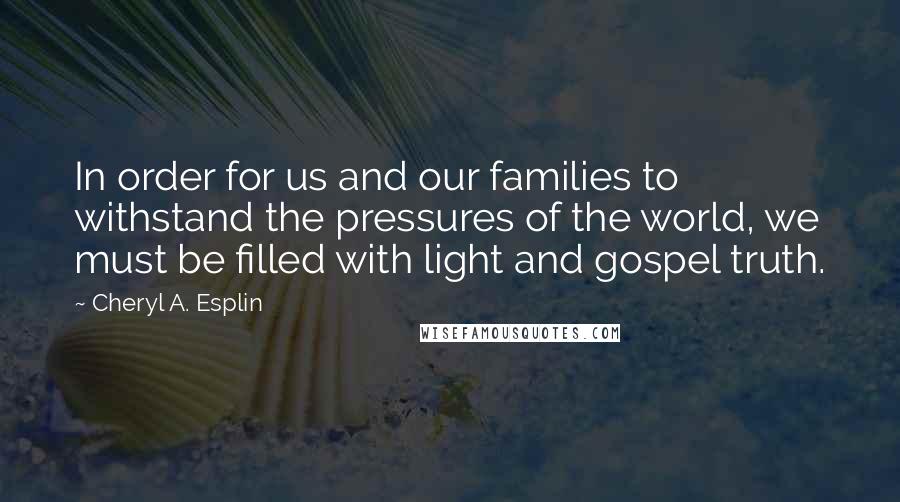 Cheryl A. Esplin Quotes: In order for us and our families to withstand the pressures of the world, we must be filled with light and gospel truth.