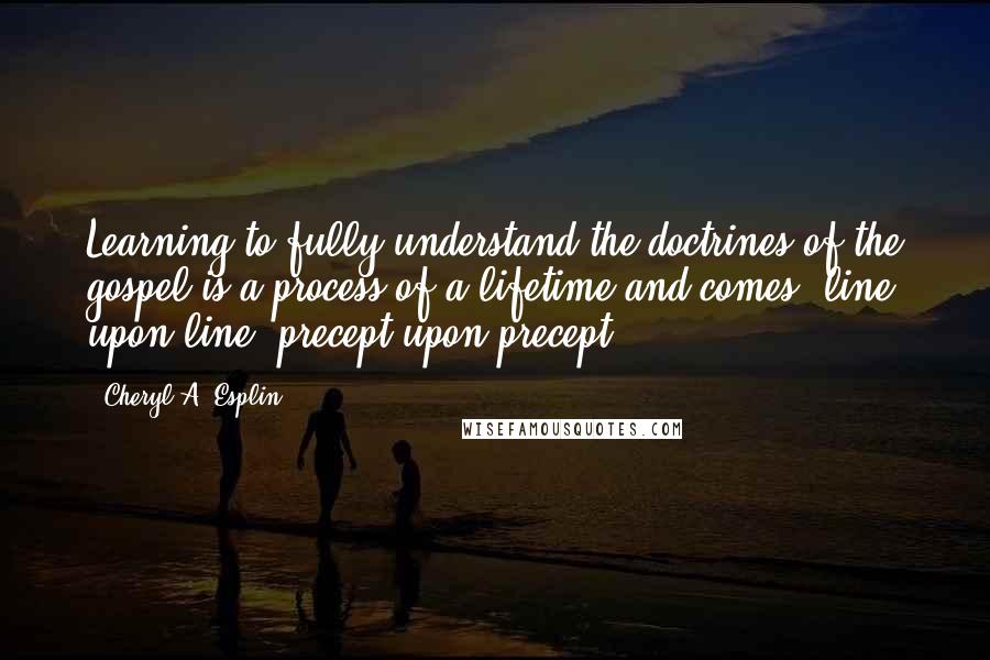 Cheryl A. Esplin Quotes: Learning to fully understand the doctrines of the gospel is a process of a lifetime and comes 'line upon line, precept upon precept.