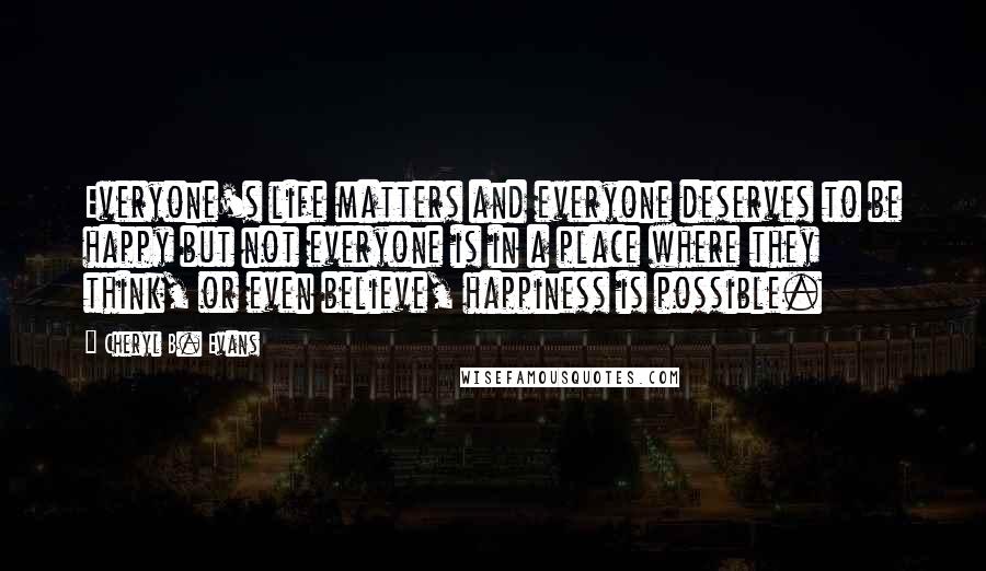 Cheryl B. Evans Quotes: Everyone's life matters and everyone deserves to be happy but not everyone is in a place where they think, or even believe, happiness is possible.