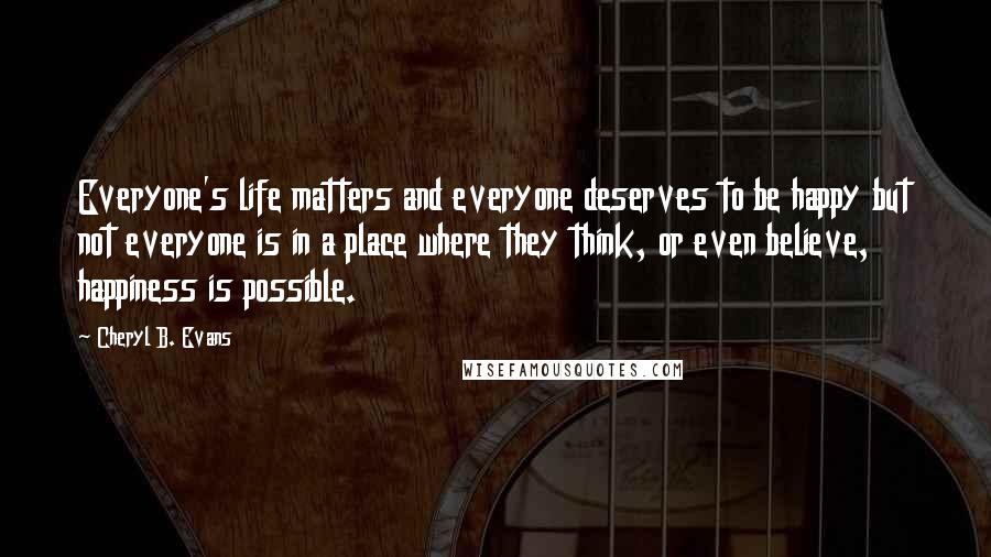 Cheryl B. Evans Quotes: Everyone's life matters and everyone deserves to be happy but not everyone is in a place where they think, or even believe, happiness is possible.