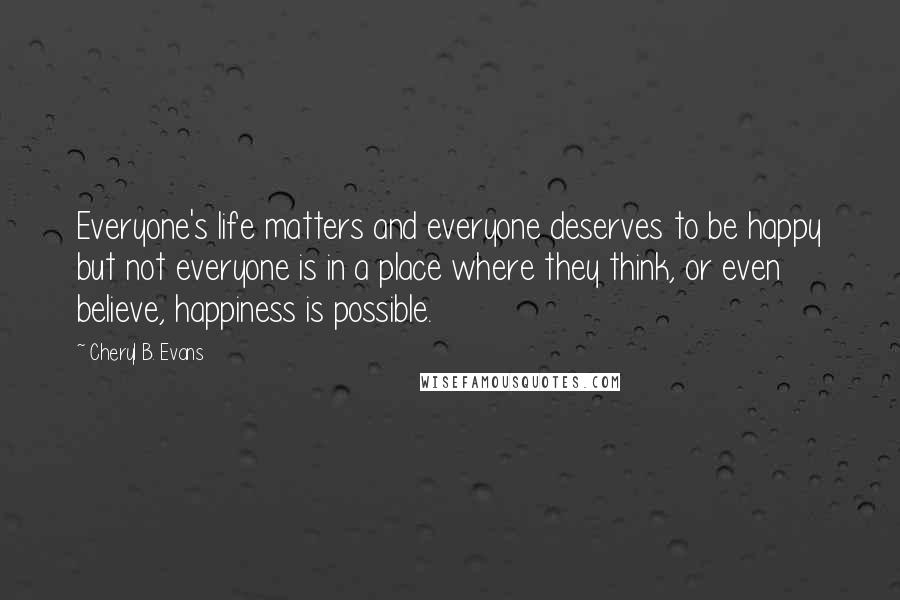 Cheryl B. Evans Quotes: Everyone's life matters and everyone deserves to be happy but not everyone is in a place where they think, or even believe, happiness is possible.