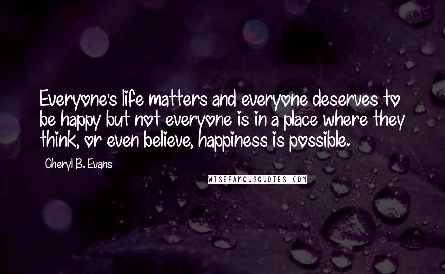 Cheryl B. Evans Quotes: Everyone's life matters and everyone deserves to be happy but not everyone is in a place where they think, or even believe, happiness is possible.