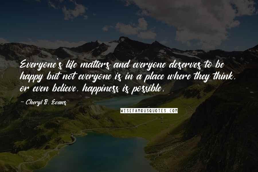 Cheryl B. Evans Quotes: Everyone's life matters and everyone deserves to be happy but not everyone is in a place where they think, or even believe, happiness is possible.