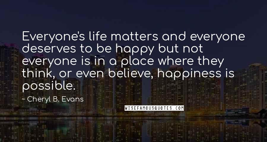 Cheryl B. Evans Quotes: Everyone's life matters and everyone deserves to be happy but not everyone is in a place where they think, or even believe, happiness is possible.