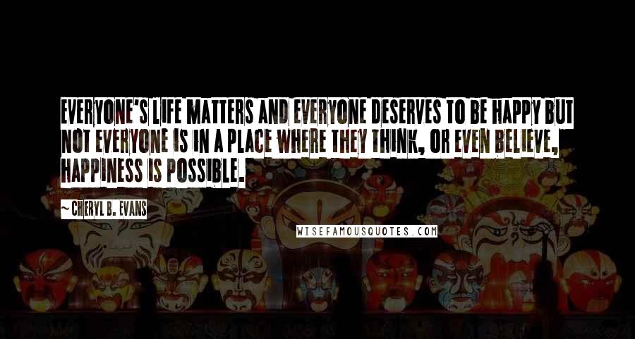 Cheryl B. Evans Quotes: Everyone's life matters and everyone deserves to be happy but not everyone is in a place where they think, or even believe, happiness is possible.