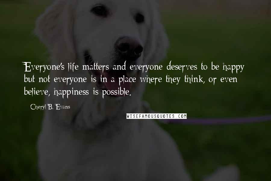 Cheryl B. Evans Quotes: Everyone's life matters and everyone deserves to be happy but not everyone is in a place where they think, or even believe, happiness is possible.