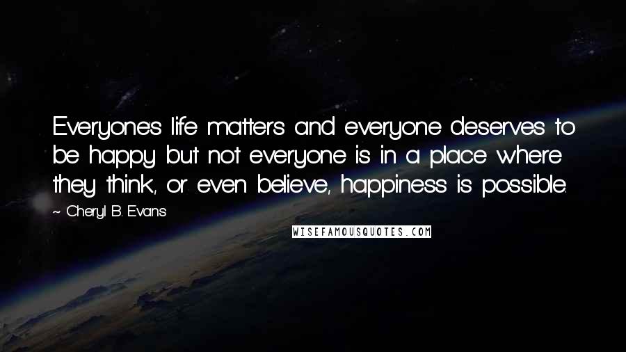 Cheryl B. Evans Quotes: Everyone's life matters and everyone deserves to be happy but not everyone is in a place where they think, or even believe, happiness is possible.