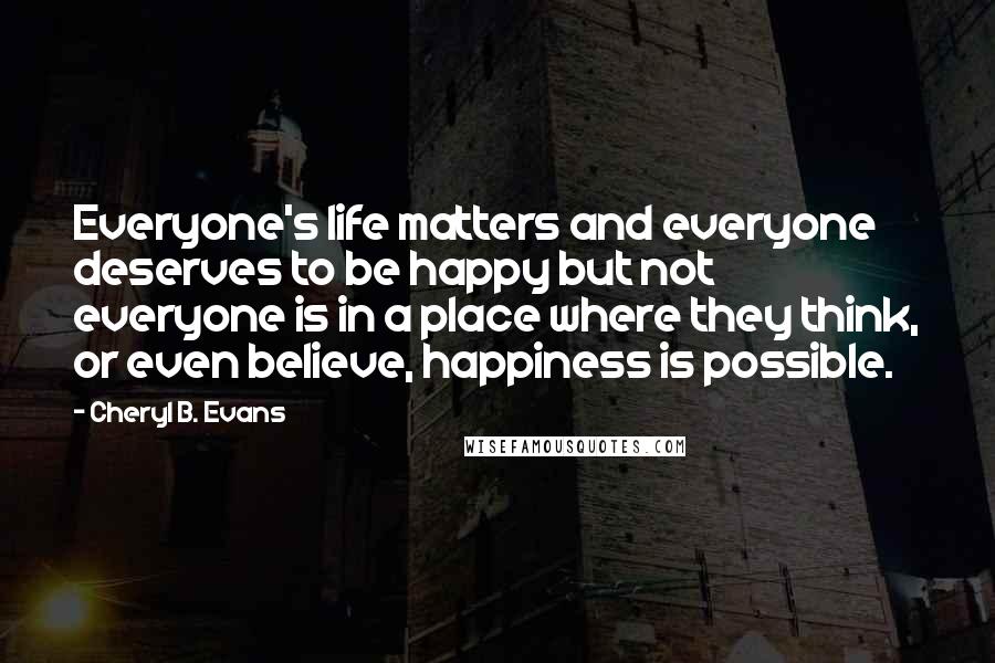 Cheryl B. Evans Quotes: Everyone's life matters and everyone deserves to be happy but not everyone is in a place where they think, or even believe, happiness is possible.