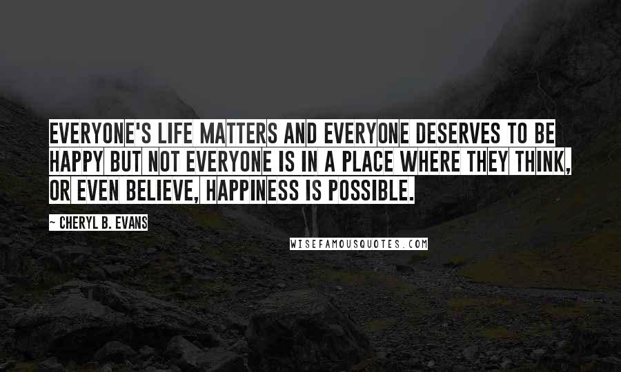 Cheryl B. Evans Quotes: Everyone's life matters and everyone deserves to be happy but not everyone is in a place where they think, or even believe, happiness is possible.