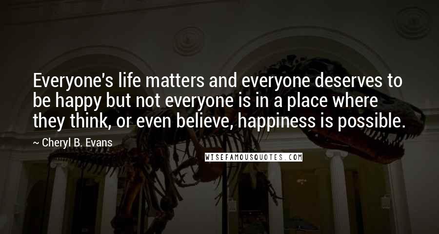 Cheryl B. Evans Quotes: Everyone's life matters and everyone deserves to be happy but not everyone is in a place where they think, or even believe, happiness is possible.