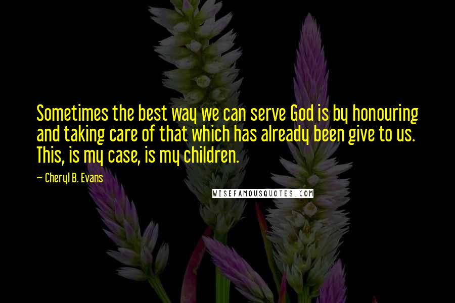 Cheryl B. Evans Quotes: Sometimes the best way we can serve God is by honouring and taking care of that which has already been give to us. This, is my case, is my children.