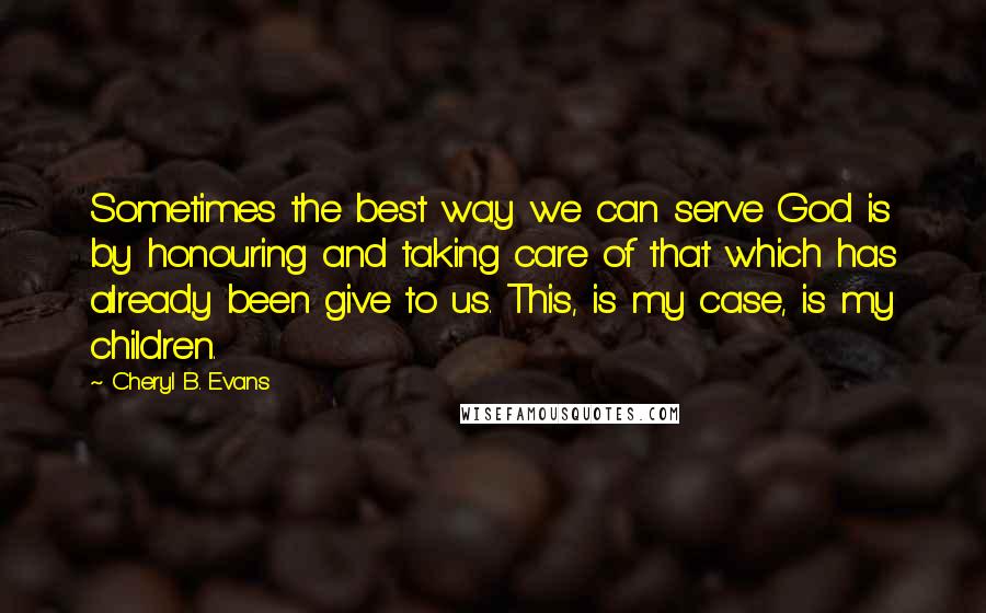 Cheryl B. Evans Quotes: Sometimes the best way we can serve God is by honouring and taking care of that which has already been give to us. This, is my case, is my children.
