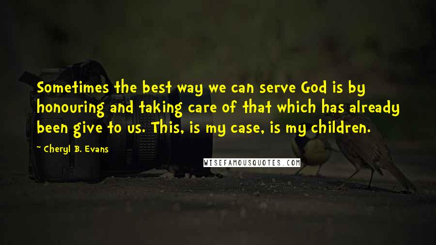 Cheryl B. Evans Quotes: Sometimes the best way we can serve God is by honouring and taking care of that which has already been give to us. This, is my case, is my children.