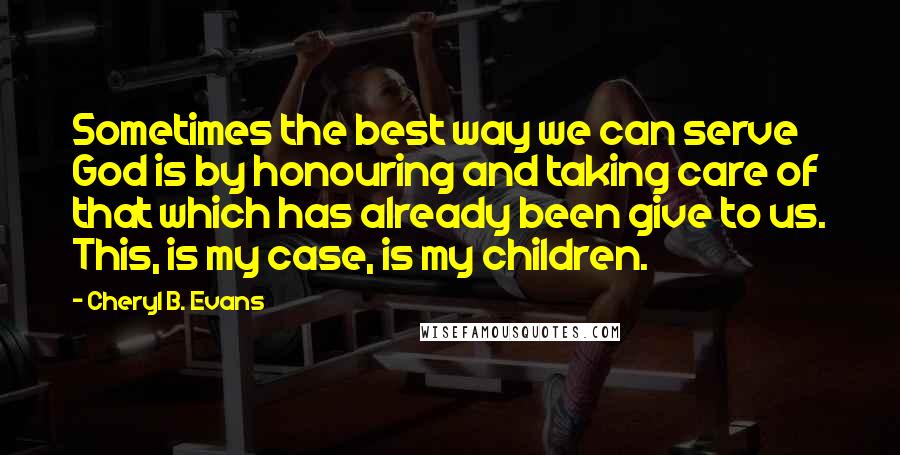 Cheryl B. Evans Quotes: Sometimes the best way we can serve God is by honouring and taking care of that which has already been give to us. This, is my case, is my children.