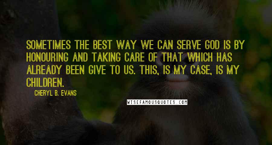 Cheryl B. Evans Quotes: Sometimes the best way we can serve God is by honouring and taking care of that which has already been give to us. This, is my case, is my children.