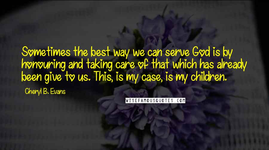 Cheryl B. Evans Quotes: Sometimes the best way we can serve God is by honouring and taking care of that which has already been give to us. This, is my case, is my children.