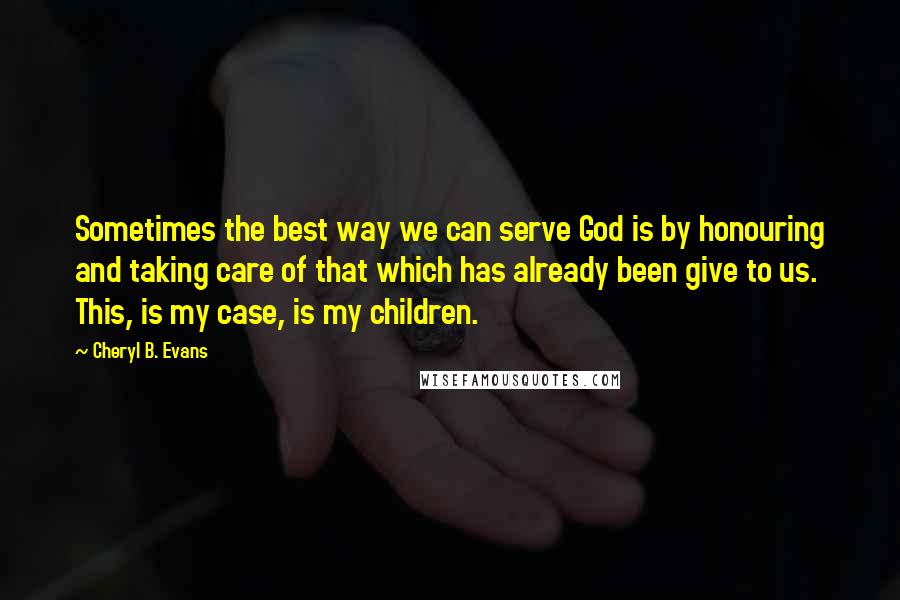 Cheryl B. Evans Quotes: Sometimes the best way we can serve God is by honouring and taking care of that which has already been give to us. This, is my case, is my children.