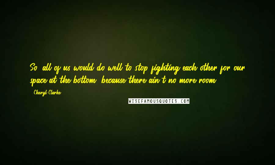 Cheryl Clarke Quotes: So, all of us would do well to stop fighting each other for our space at the bottom, because there ain't no more room.
