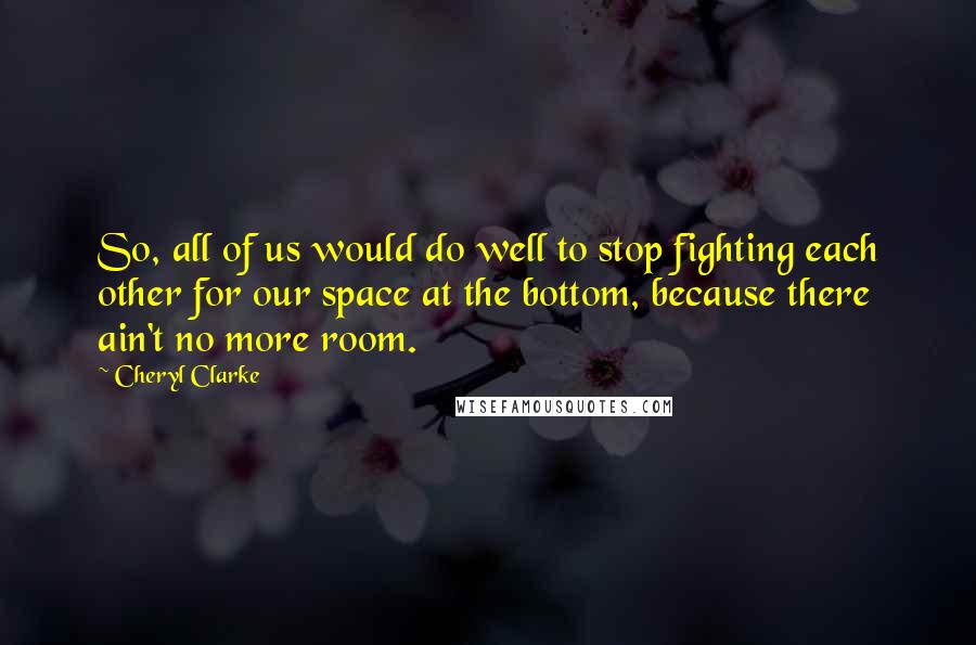 Cheryl Clarke Quotes: So, all of us would do well to stop fighting each other for our space at the bottom, because there ain't no more room.