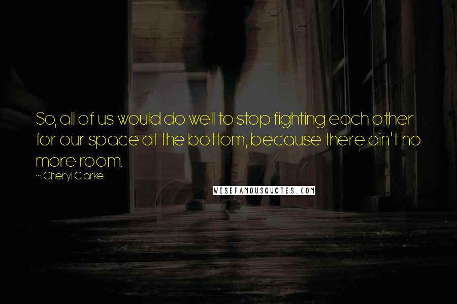 Cheryl Clarke Quotes: So, all of us would do well to stop fighting each other for our space at the bottom, because there ain't no more room.