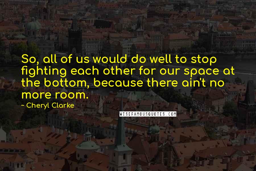 Cheryl Clarke Quotes: So, all of us would do well to stop fighting each other for our space at the bottom, because there ain't no more room.