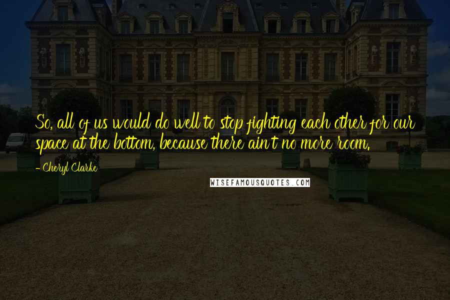 Cheryl Clarke Quotes: So, all of us would do well to stop fighting each other for our space at the bottom, because there ain't no more room.