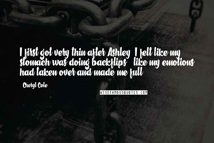 Cheryl Cole Quotes: I first got very thin after Ashley. I felt like my stomach was doing backflips - like my emotions had taken over and made me full.