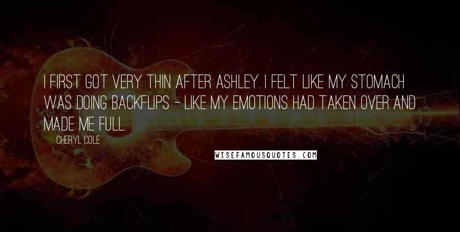 Cheryl Cole Quotes: I first got very thin after Ashley. I felt like my stomach was doing backflips - like my emotions had taken over and made me full.