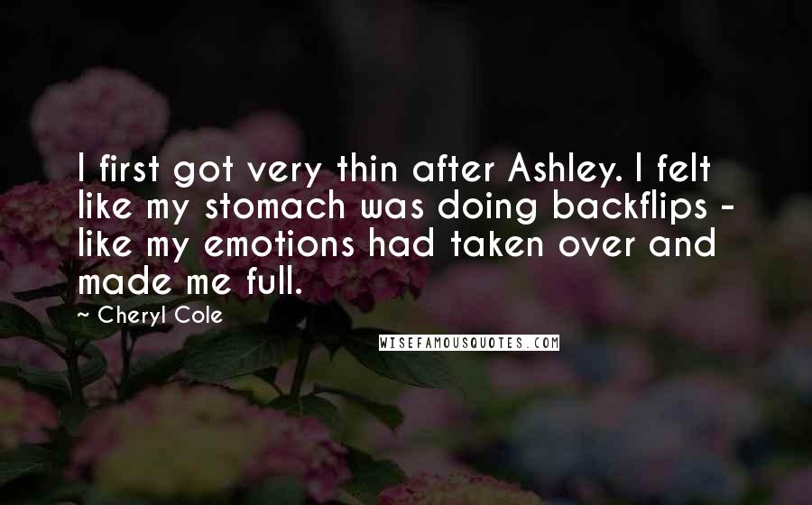 Cheryl Cole Quotes: I first got very thin after Ashley. I felt like my stomach was doing backflips - like my emotions had taken over and made me full.