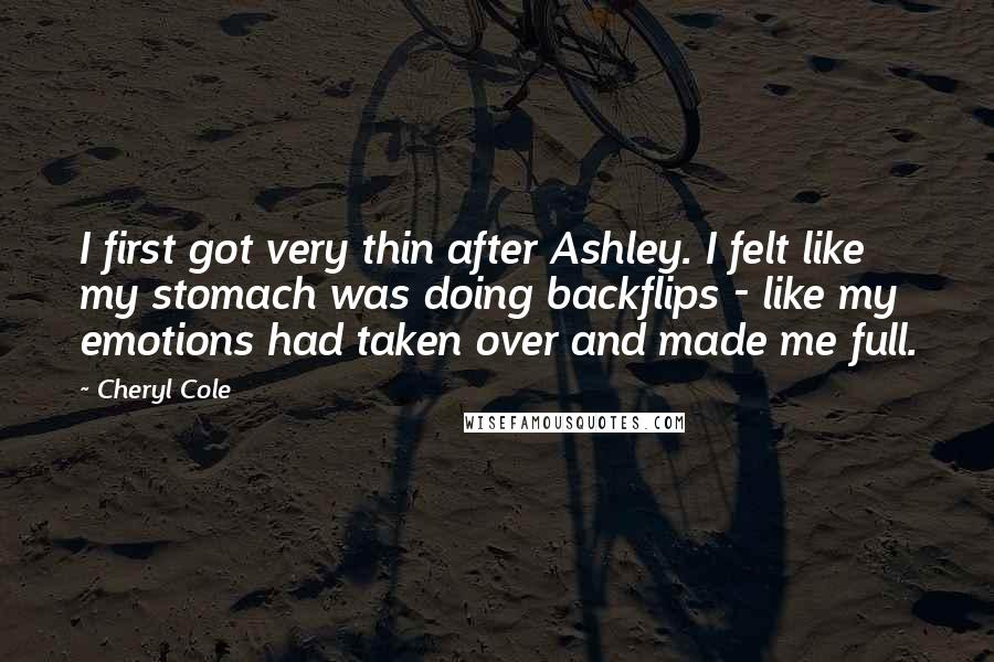 Cheryl Cole Quotes: I first got very thin after Ashley. I felt like my stomach was doing backflips - like my emotions had taken over and made me full.