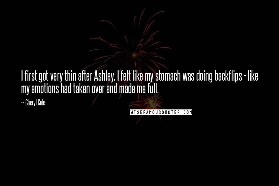 Cheryl Cole Quotes: I first got very thin after Ashley. I felt like my stomach was doing backflips - like my emotions had taken over and made me full.