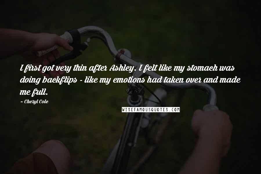 Cheryl Cole Quotes: I first got very thin after Ashley. I felt like my stomach was doing backflips - like my emotions had taken over and made me full.