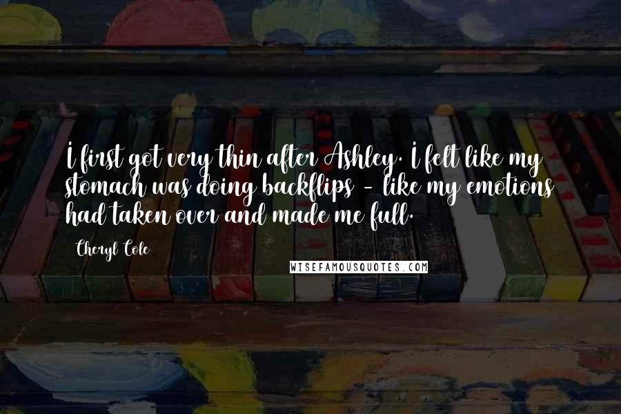 Cheryl Cole Quotes: I first got very thin after Ashley. I felt like my stomach was doing backflips - like my emotions had taken over and made me full.