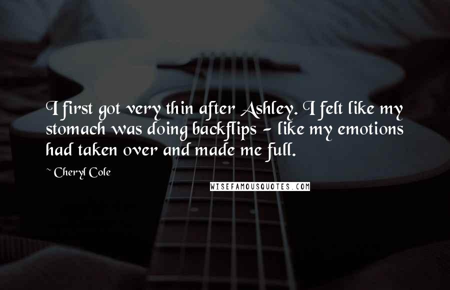 Cheryl Cole Quotes: I first got very thin after Ashley. I felt like my stomach was doing backflips - like my emotions had taken over and made me full.