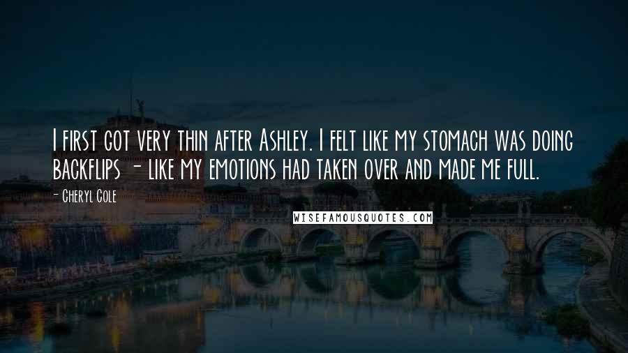 Cheryl Cole Quotes: I first got very thin after Ashley. I felt like my stomach was doing backflips - like my emotions had taken over and made me full.