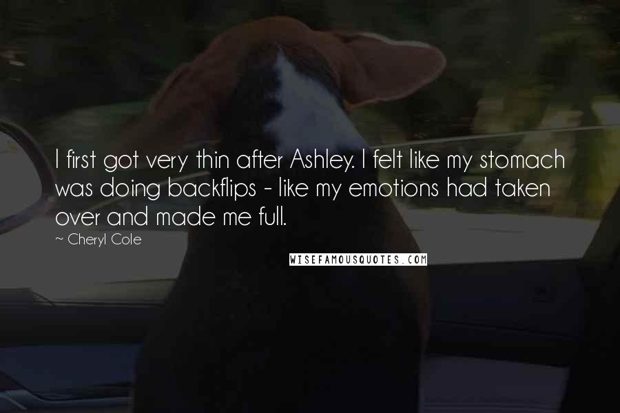 Cheryl Cole Quotes: I first got very thin after Ashley. I felt like my stomach was doing backflips - like my emotions had taken over and made me full.