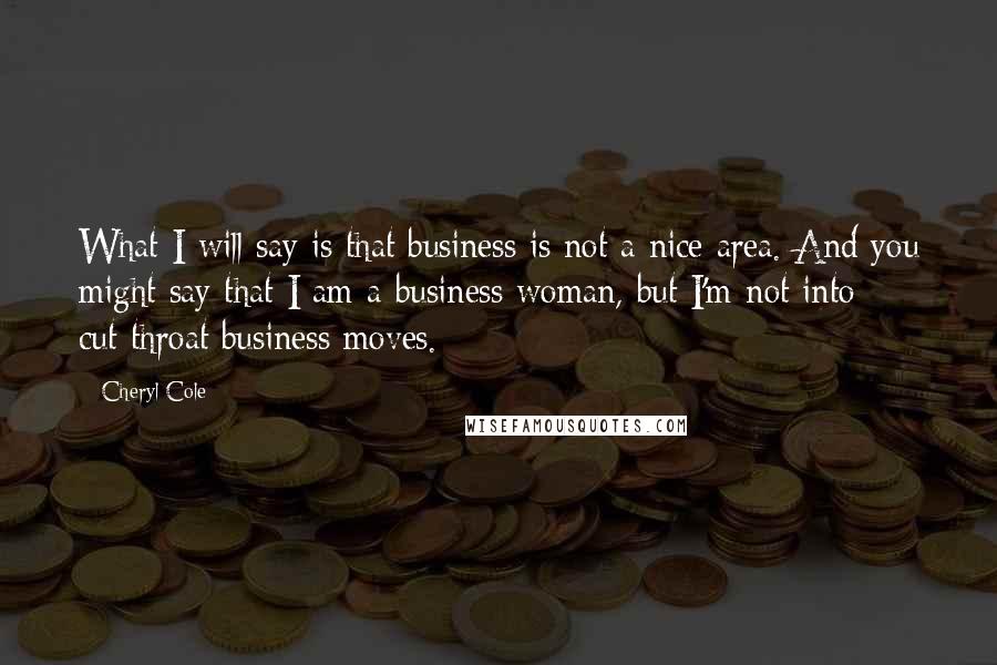 Cheryl Cole Quotes: What I will say is that business is not a nice area. And you might say that I am a business woman, but I'm not into cut-throat business moves.