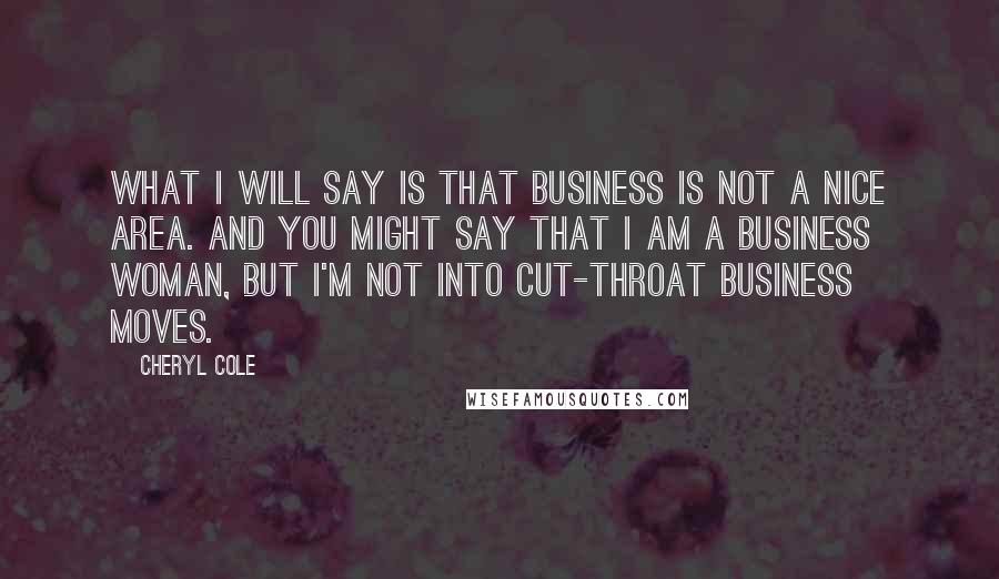 Cheryl Cole Quotes: What I will say is that business is not a nice area. And you might say that I am a business woman, but I'm not into cut-throat business moves.