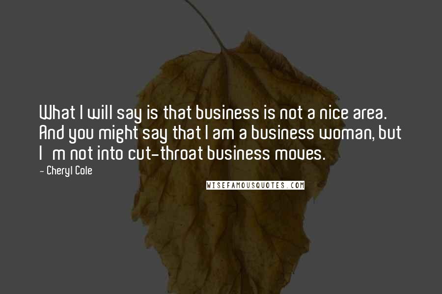 Cheryl Cole Quotes: What I will say is that business is not a nice area. And you might say that I am a business woman, but I'm not into cut-throat business moves.