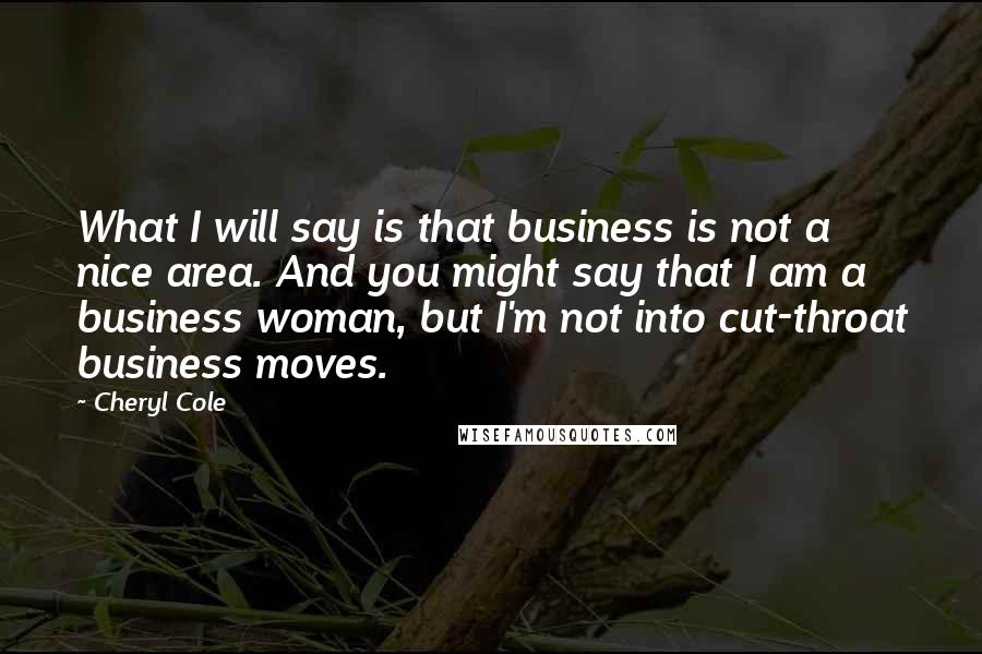 Cheryl Cole Quotes: What I will say is that business is not a nice area. And you might say that I am a business woman, but I'm not into cut-throat business moves.
