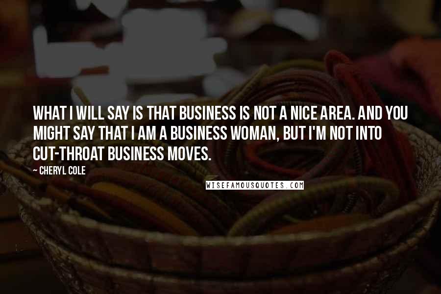 Cheryl Cole Quotes: What I will say is that business is not a nice area. And you might say that I am a business woman, but I'm not into cut-throat business moves.
